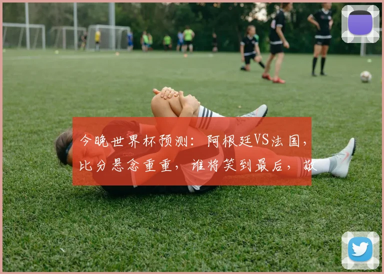 今晚世界杯预测：阿根廷VS法国，比分悬念重重，谁将笑到最后，敬请期待